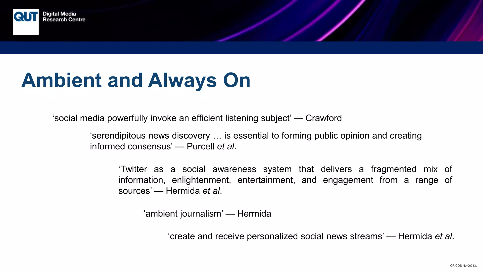 CRICOS No.00213J
‘social media powerfully invoke an efficient listening subject’ — Crawford
‘serendipitous news discovery … is essential to forming public opinion and creating
informed consensus’ — Purcell et al.
‘Twitter as a social awareness system that delivers a fragmented mix of
information, enlightenment, entertainment, and engagement from a range of
sources’ — Hermida et al.
‘ambient journalism’ — Hermida
Ambient and Always On
‘create and receive personalized social news streams’ — Hermida et al.
 