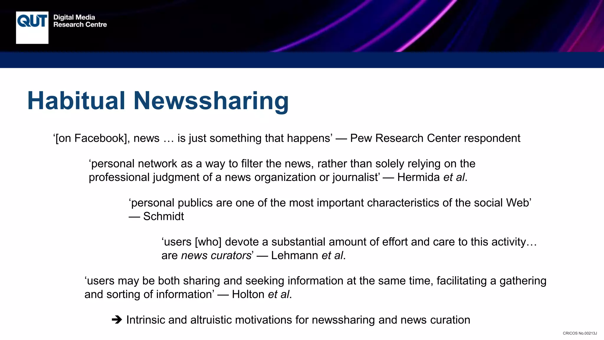 CRICOS No.00213J
Habitual Newssharing
‘[on Facebook], news … is just something that happens’ — Pew Research Center respondent
‘personal network as a way to filter the news, rather than solely relying on the
professional judgment of a news organization or journalist’ — Hermida et al.
‘users [who] devote a substantial amount of effort and care to this activity…
are news curators’ — Lehmann et al.
‘personal publics are one of the most important characteristics of the social Web’
— Schmidt
 Intrinsic and altruistic motivations for newssharing and news curation
‘users may be both sharing and seeking information at the same time, facilitating a gathering
and sorting of information’ — Holton et al.
 