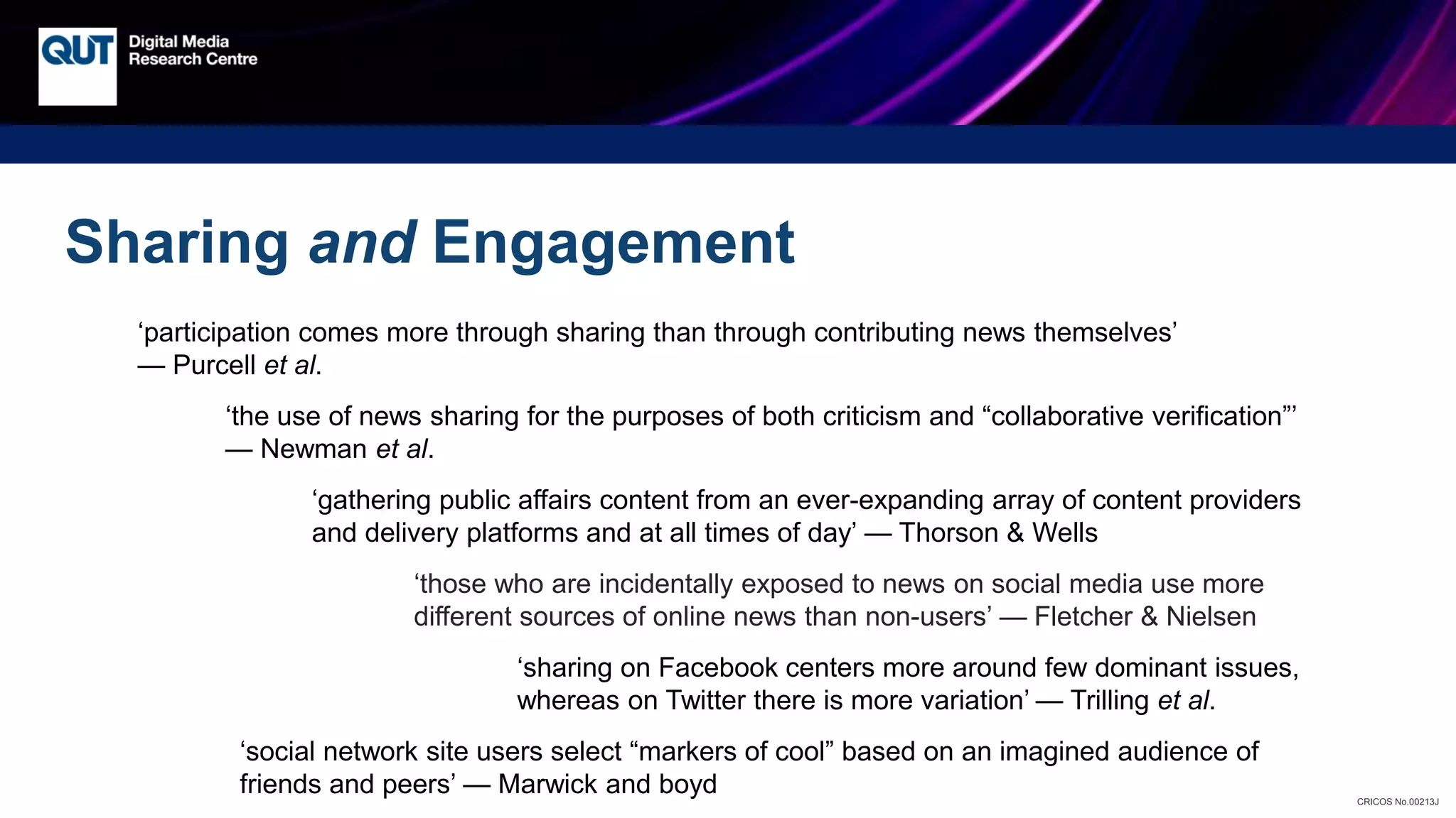 CRICOS No.00213J
Sharing and Engagement
‘participation comes more through sharing than through contributing news themselves’
— Purcell et al.
‘the use of news sharing for the purposes of both criticism and “collaborative verification”’
— Newman et al.
‘gathering public affairs content from an ever-expanding array of content providers
and delivery platforms and at all times of day’ — Thorson & Wells
‘those who are incidentally exposed to news on social media use more
different sources of online news than non-users’ — Fletcher & Nielsen
‘sharing on Facebook centers more around few dominant issues,
whereas on Twitter there is more variation’ — Trilling et al.
‘social network site users select “markers of cool” based on an imagined audience of
friends and peers’ — Marwick and boyd
 