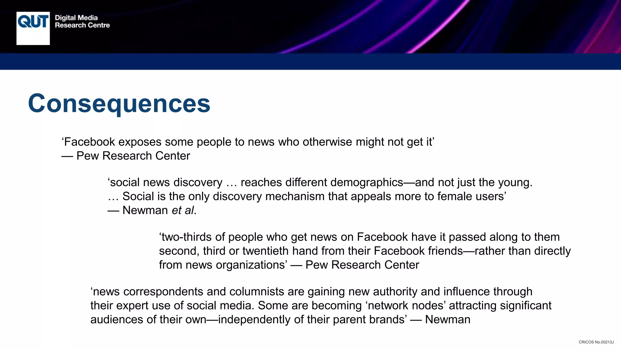 CRICOS No.00213J
Consequences
‘Facebook exposes some people to news who otherwise might not get it’
— Pew Research Center
‘social news discovery … reaches different demographics—and not just the young.
… Social is the only discovery mechanism that appeals more to female users’
— Newman et al.
‘two-thirds of people who get news on Facebook have it passed along to them
second, third or twentieth hand from their Facebook friends—rather than directly
from news organizations’ — Pew Research Center
‘news correspondents and columnists are gaining new authority and influence through
their expert use of social media. Some are becoming ‘network nodes’ attracting significant
audiences of their own—independently of their parent brands’ — Newman
 