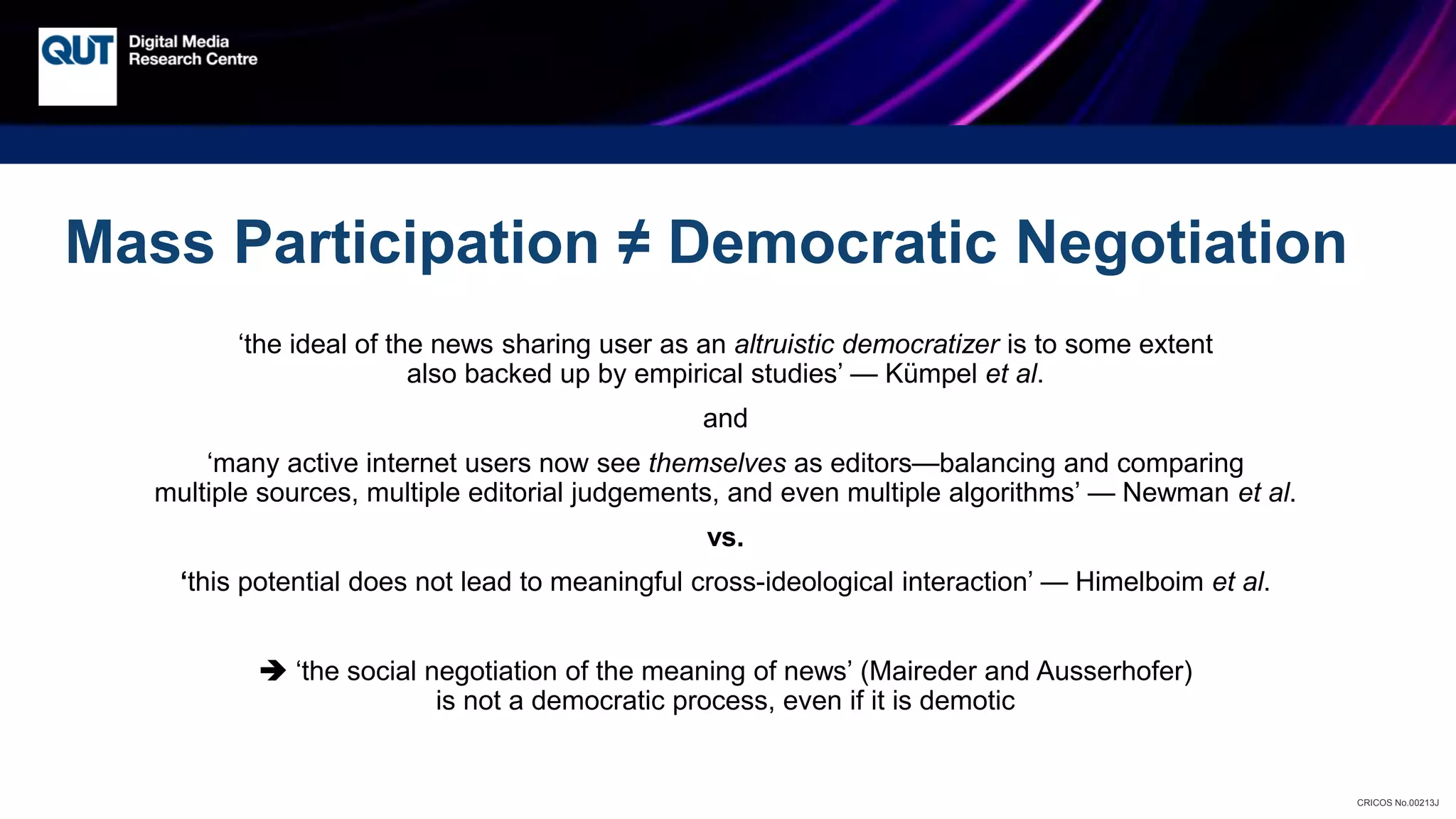 CRICOS No.00213J
Mass Participation ≠ Democratic Negotiation
‘the ideal of the news sharing user as an altruistic democratizer is to some extent
also backed up by empirical studies’ — Kümpel et al.
and
‘many active internet users now see themselves as editors—balancing and comparing
multiple sources, multiple editorial judgements, and even multiple algorithms’ — Newman et al.
vs.
‘this potential does not lead to meaningful cross-ideological interaction’ — Himelboim et al.
 ‘the social negotiation of the meaning of news’ (Maireder and Ausserhofer)
is not a democratic process, even if it is demotic
 
