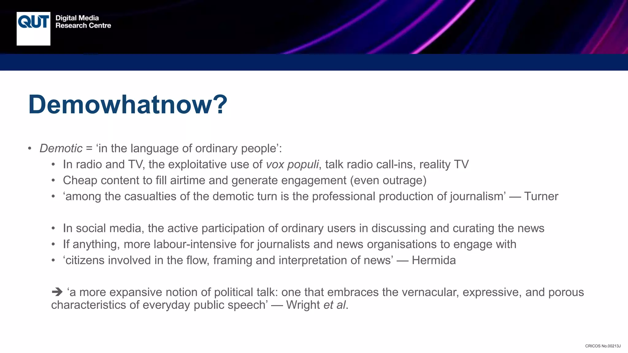 CRICOS No.00213J
Demowhatnow?
• Demotic = ‘in the language of ordinary people’:
• In radio and TV, the exploitative use of vox populi, talk radio call-ins, reality TV
• Cheap content to fill airtime and generate engagement (even outrage)
• ‘among the casualties of the demotic turn is the professional production of journalism’ — Turner
• In social media, the active participation of ordinary users in discussing and curating the news
• If anything, more labour-intensive for journalists and news organisations to engage with
• ‘citizens involved in the flow, framing and interpretation of news’ — Hermida
 ‘a more expansive notion of political talk: one that embraces the vernacular, expressive, and porous
characteristics of everyday public speech’ — Wright et al.
 
