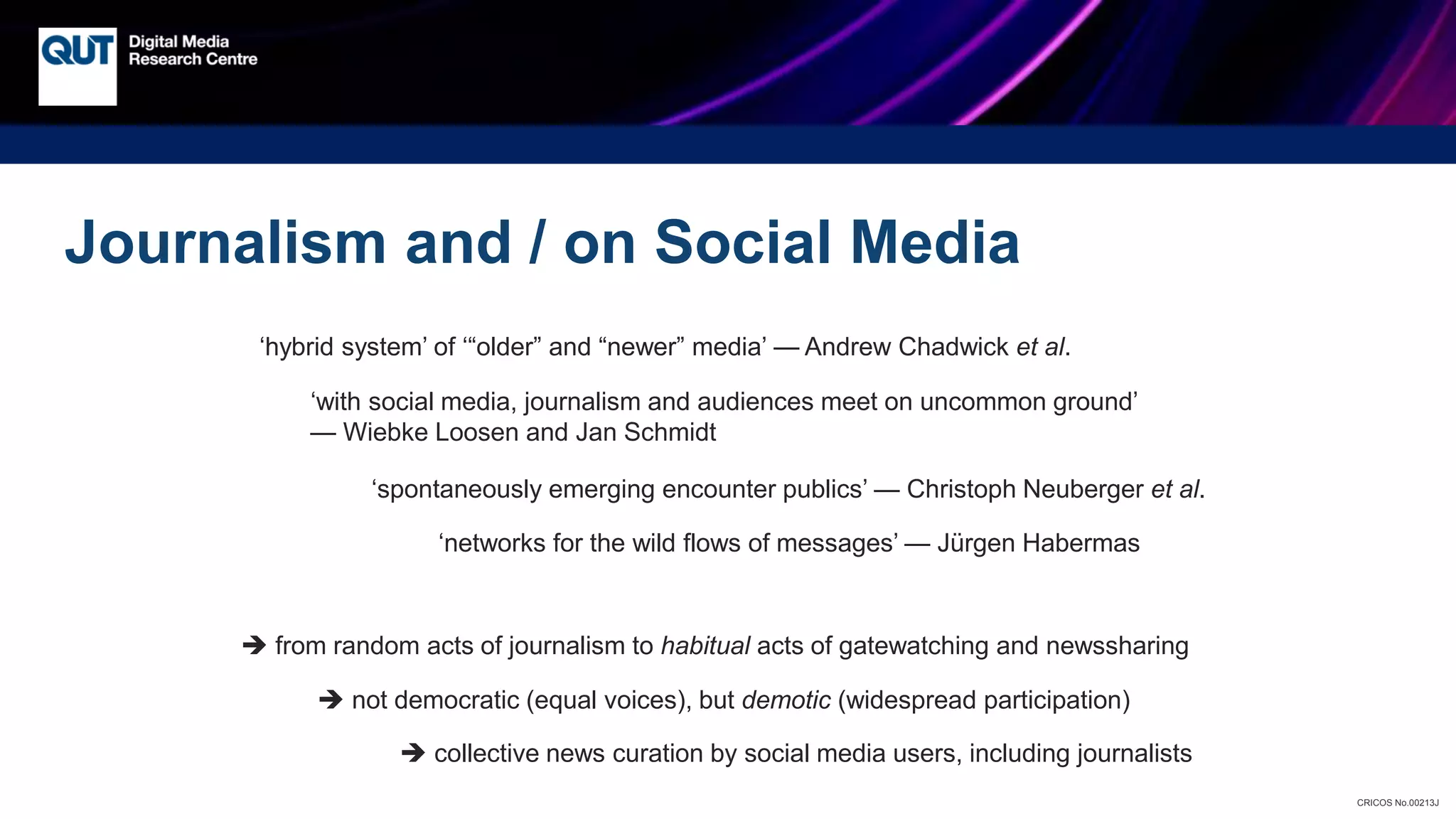 CRICOS No.00213J
Journalism and / on Social Media
‘hybrid system’ of ‘“older” and “newer” media’ — Andrew Chadwick et al.
‘with social media, journalism and audiences meet on uncommon ground’
— Wiebke Loosen and Jan Schmidt
‘spontaneously emerging encounter publics’ — Christoph Neuberger et al.
‘networks for the wild flows of messages’ — Jürgen Habermas
 from random acts of journalism to habitual acts of gatewatching and newssharing
 not democratic (equal voices), but demotic (widespread participation)
 collective news curation by social media users, including journalists
 
