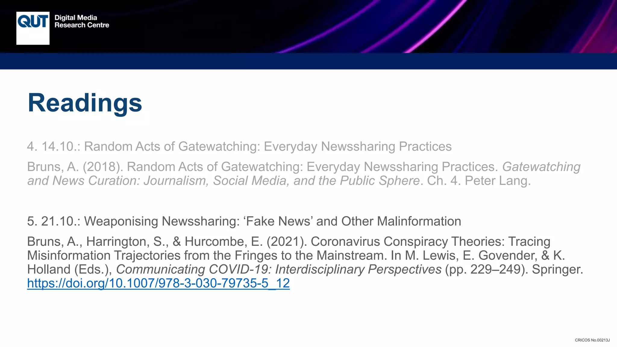 CRICOS No.00213J
Readings
4. 14.10.: Random Acts of Gatewatching: Everyday Newssharing Practices
Bruns, A. (2018). Random Acts of Gatewatching: Everyday Newssharing Practices. Gatewatching
and News Curation: Journalism, Social Media, and the Public Sphere. Ch. 4. Peter Lang.
5. 21.10.: Weaponising Newssharing: ‘Fake News’ and Other Malinformation
Bruns, A., Harrington, S., & Hurcombe, E. (2021). Coronavirus Conspiracy Theories: Tracing
Misinformation Trajectories from the Fringes to the Mainstream. In M. Lewis, E. Govender, & K.
Holland (Eds.), Communicating COVID-19: Interdisciplinary Perspectives (pp. 229–249). Springer.
https://doi.org/10.1007/978-3-030-79735-5_12
 