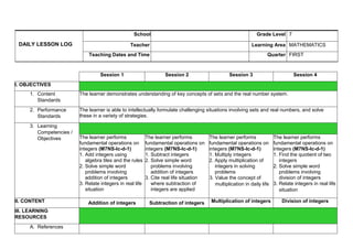 DAILY LESSON LOG
School Grade Level 7
Teacher Learning Area MATHEMATICS
Teaching Dates and Time Quarter FIRST
Session 1 Session 2 Session 3 Session 4
I. OBJECTIVES
1. Content
Standards
The learner demonstrates understanding of key concepts of sets and the real number system.
2. Performance
Standards
The learner is able to intellectually formulate challenging situations involving sets and real numbers, and solve
these in a variety of strategies.
3. Learning
Competencies /
Objectives The learner performs
fundamental operations on
integers (M7NS-Ic-d-1)
1. Add integers using
algebra tiles and the rules
2. Solve simple word
problems involving
addition of integers
3. Relate integers in real life
situation
The learner performs
fundamental operations on
integers (M7NS-Ic-d-1)
1. Subtract integers
2. Solve simple word
problems involving
addition of integers
3. Cite real life situation
where subtraction of
integers are applied
The learner performs
fundamental operations on
integers (M7NS-Ic-d-1)
1. Multiply integers
2. Apply multiplication of
integers in solving
problems
3. Value the concept of
multiplication in daily life
The learner performs
fundamental operations on
integers (M7NS-Ic-d-1)
1. Find the quotient of two
integers
2. Solve simple word
problems involving
division of integers
3. Relate integers in real life
situation
II. CONTENT Addition of integers Subtraction of integers Multiplication of integers Division of integers
III. LEARNING
RESOURCES
A. References
 