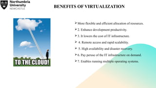 BENEFITS OF VIRTUALIZATION
More flexible and efficient allocation of resources.
2. Enhance development productivity.
3. It lowers the cost of IT infrastructure.
 4. Remote access and rapid scalability.
 5. High availability and disaster recovery.
6. Pay peruse of the IT infrastructure on demand.
7. Enables running multiple operating systems.
 
