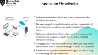 Application Virtualization
Application virtualization helps a user to have remote access of an
application from a server.
The server stores all personal information and other characteristics of
the application but can still run on a local workstation through the
internet.
Application virtualization software allows users to access and use an
application from a separate computer than the one on which the
application is installed.
Using application virtualization software, IT admins can set up remote
applications on a server and deliver the apps to an end user’s computer.
For the user, the experience of the virtualized app is the same as using
the installed app on a physical machine.
 