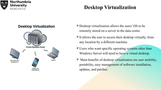 Desktop Virtualization
Desktop virtualization allows the users’ OS to be
remotely stored on a server in the data centre.
It allows the user to access their desktop virtually, from
any location by a different machine.
Users who want specific operating systems other than
Windows Server will need to have a virtual desktop.
 Main benefits of desktop virtualization are user mobility,
portability, easy management of software installation,
updates, and patches.
 
