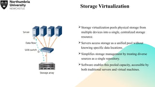 Storage Virtualization
Storage virtualization pools physical storage from
multiple devices into a single, centralized storage
resource.
Servers access storage as a unified pool without
knowing specific data locations.
Simplifies storage management by treating diverse
sources as a single repository.
Software enables this pooled capacity, accessible by
both traditional servers and virtual machines.
 
