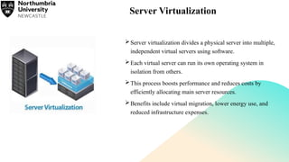 Server Virtualization
Server virtualization divides a physical server into multiple,
independent virtual servers using software.
Each virtual server can run its own operating system in
isolation from others.
This process boosts performance and reduces costs by
efficiently allocating main server resources.
Benefits include virtual migration, lower energy use, and
reduced infrastructure expenses.
 