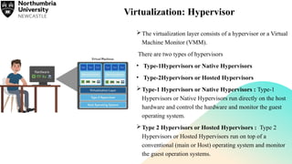 Virtualization: Hypervisor
The virtualization layer consists of a hypervisor or a Virtual
Machine Monitor (VMM).
There are two types of hypervisors
• Type-1Hypervisors or Native Hypervisors
• Type-2Hypervisors or Hosted Hypervisors
Type-1 Hypervisors or Native Hypervisors : Type-1
Hypervisors or Native Hypervisors run directly on the host
hardware and control the hardware and monitor the guest
operating system.
Type 2 Hypervisors or Hosted Hypervisors : Type 2
Hypervisors or Hosted Hypervisors run on top of a
conventional (main or Host) operating system and monitor
the guest operation systems.
 