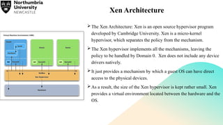 Xen Architecture
The Xen Architecture: Xen is an open source hypervisor program
developed by Cambridge University. Xen is a micro-kernel
hypervisor, which separates the policy from the mechanism.
The Xen hypervisor implements all the mechanisms, leaving the
policy to be handled by Domain 0. Xen does not include any device
drivers natively.
It just provides a mechanism by which a guest OS can have direct
access to the physical devices.
As a result, the size of the Xen hypervisor is kept rather small. Xen
provides a virtual environment located between the hardware and the
OS.
 