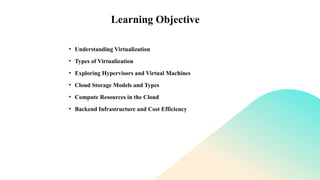 Learning Objective
• Understanding Virtualization
• Types of Virtualization
• Exploring Hypervisors and Virtual Machines
• Cloud Storage Models and Types
• Compute Resources in the Cloud
• Backend Infrastructure and Cost Efficiency
 