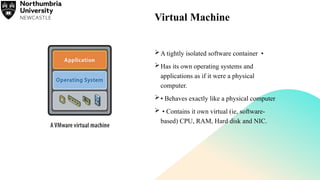 Virtual Machine
A tightly isolated software container •
Has its own operating systems and
applications as if it were a physical
computer.
• Behaves exactly like a physical computer
 • Contains it own virtual (ie, software-
based) CPU, RAM, Hard disk and NIC.
 
