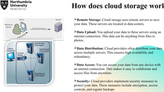 How does cloud storage work
Remote Storage: Cloud storage uses remote servers to save
your data. These servers are located in data centers.
Data Upload: You upload your data to these servers using an
internet connection. This data can be anything from files to
photos.
Data Distribution: Cloud providers often distribute your data
across multiple servers. This ensures high availability and
redundancy.
Data Access: You can access your data from any device with
an internet connection. This makes it easy to collaborate and
access files from anywhere.
Security: Cloud providers implement security measures to
protect your data. These measures include encryption, access
controls, and regular backups
 