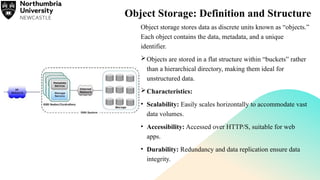 Object Storage: Definition and Structure
Object storage stores data as discrete units known as “objects.”
Each object contains the data, metadata, and a unique
identifier.
Objects are stored in a flat structure within “buckets” rather
than a hierarchical directory, making them ideal for
unstructured data.
Characteristics:
• Scalability: Easily scales horizontally to accommodate vast
data volumes.
• Accessibility: Accessed over HTTP/S, suitable for web
apps.
• Durability: Redundancy and data replication ensure data
integrity.
 