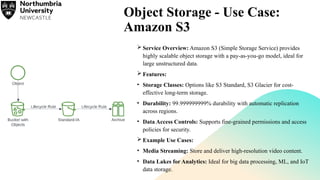 Object Storage - Use Case:
Amazon S3
 Service Overview: Amazon S3 (Simple Storage Service) provides
highly scalable object storage with a pay-as-you-go model, ideal for
large unstructured data.
 Features:
• Storage Classes: Options like S3 Standard, S3 Glacier for cost-
effective long-term storage.
• Durability: 99.999999999% durability with automatic replication
across regions.
• Data Access Controls: Supports fine-grained permissions and access
policies for security.
 Example Use Cases:
• Media Streaming: Store and deliver high-resolution video content.
• Data Lakes for Analytics: Ideal for big data processing, ML, and IoT
data storage.
 