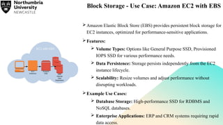 Block Storage - Use Case: Amazon EC2 with EBS
Amazon Elastic Block Store (EBS) provides persistent block storage for
EC2 instances, optimized for performance-sensitive applications.
Features:
 Volume Types: Options like General Purpose SSD, Provisioned
IOPS SSD for various performance needs.
 Data Persistence: Storage persists independently from the EC2
instance lifecycle.
 Scalability: Resize volumes and adjust performance without
disrupting workloads.
Example Use Cases:
 Database Storage: High-performance SSD for RDBMS and
NoSQL databases.
 Enterprise Applications: ERP and CRM systems requiring rapid
data access.
 