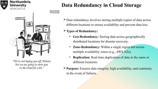 Data Redundancy in Cloud Storage
Data redundancy involves storing multiple copies of data across
different locations to ensure availability and prevent data loss.
Types of Redundancy:
• Geo-Redundancy: Storing data across geographically
distributed locations for disaster recovery.
• Zone-Redundancy: Within a single region but across
multiple availability zones (e.g., AWS AZs).
• Replication: Real-time duplication of data in the same or
different locations.
Purpose: Ensures data integrity, high availability, and continuity
in the event of failures.
 