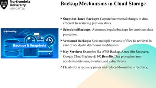 Backup Mechanisms in Cloud Storage
Snapshot-Based Backups: Capture incremental changes in data,
efficient for restoring previous states.
Scheduled Backups: Automated regular backups for consistent data
protection.
Versioned Backups: Store multiple versions of files for retrieval in
case of accidental deletion or modification.
Key Services: Examples like AWS Backup, Azure Site Recovery,
Google Cloud Backup & DR.Benefits:Data protection from
accidental deletions, disasters, and cyber threats.
Flexibility in recovery points and reduced downtime in recovery.
 