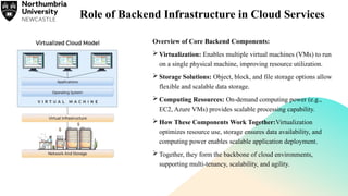 Role of Backend Infrastructure in Cloud Services
Overview of Core Backend Components:
 Virtualization: Enables multiple virtual machines (VMs) to run
on a single physical machine, improving resource utilization.
 Storage Solutions: Object, block, and file storage options allow
flexible and scalable data storage.
 Computing Resources: On-demand computing power (e.g.,
EC2, Azure VMs) provides scalable processing capability.
 How These Components Work Together:Virtualization
optimizes resource use, storage ensures data availability, and
computing power enables scalable application deployment.
 Together, they form the backbone of cloud environments,
supporting multi-tenancy, scalability, and agility.
 