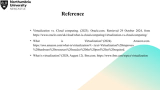Reference
• Virtualization vs. Cloud computing. (2023). Oracle.com. Retrieved 29 October 2024, from
https://www.oracle.com/uk/cloud/what-is-cloud-computing/virtualization-vs-cloud-computing/
• What is Virtualization? (2024). Amazon.com.
https://aws.amazon.com/what-is/virtualization/#:~:text=Virtualization%20improves
%20hardware%20resources%20used,to%20the%20pool%20as%20required.
• What is virtualization? (2024, August 12). Ibm.com. https://www.ibm.com/topics/virtualization
 