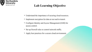 Lab Learning Objective
• Understand the importance of securing cloud resources.
• Implement encryption for data at rest and in transit.
• Configure Identity and Access Management (IAM) for
access control.
• Set up firewall rules to control network traffic.
• Apply best practices for a secure cloud environment.
 