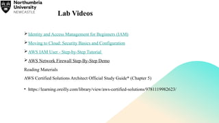 Lab Videos
Identity and Access Management for Beginners (IAM)
Moving to Cloud: Security Basics and Configuration
AWS IAM User - Step-by-Step Tutorial
AWS Network Firewall Step-By-Step Demo
Reading Materials
AWS Certified Solutions Architect Official Study Guide* (Chapter 5)
• https://learning.oreilly.com/library/view/aws-certified-solutions/9781119982623/
 