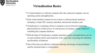 Virtualization Basics
A virtual machine is a software computer that, like a physical computer, runs an
operating system and applications.
Each virtual machine contains its own virtual, or software-based, hardware,
including a virtual CPU, memory, hard disk, and network interface card.
Virtualization is a technique of how to separate a service from the underlying
physical delivery of that service. It is the process of creating a virtual version of
something like computer hardware.
With the help of Virtualization, multiple operating systems and applications can run
on same machine and its same hardware at the same time, increasing the utilization
and flexibility of hardware.
One of the main cost effective, hardware reducing, and energy saving techniques
used by cloud providers is virtualization
 