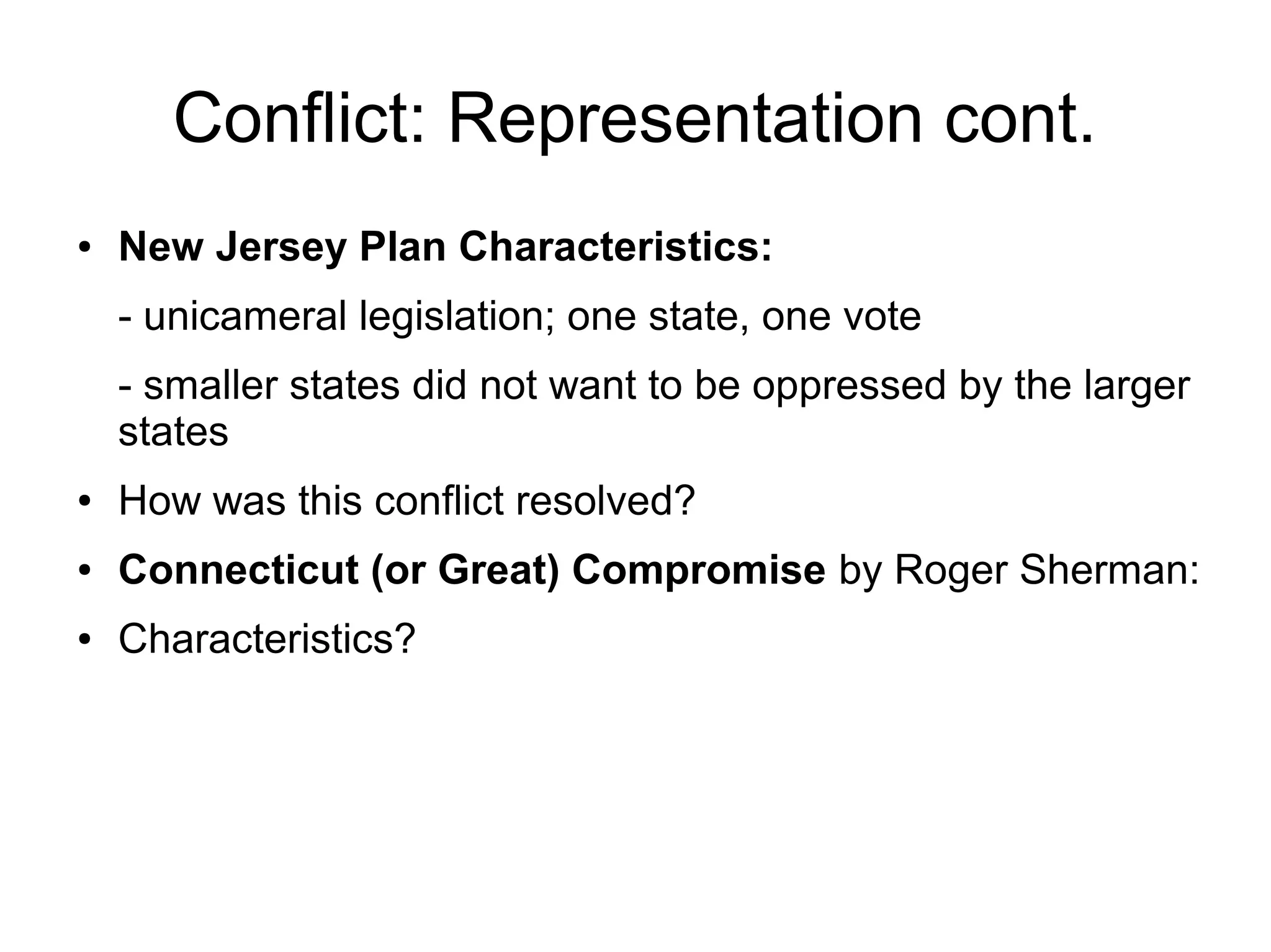 Conflict: Representation cont.
● New Jersey Plan Characteristics:
- unicameral legislation; one state, one vote
- smaller states did not want to be oppressed by the larger
states
● How was this conflict resolved?
● Connecticut (or Great) Compromise by Roger Sherman:
● Characteristics?
 