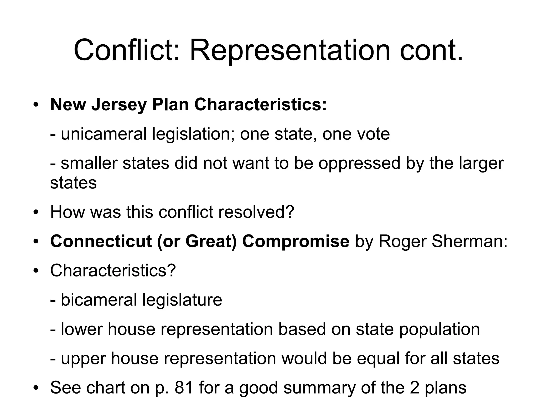 Conflict: Representation cont.
● New Jersey Plan Characteristics:
- unicameral legislation; one state, one vote
- smaller states did not want to be oppressed by the larger
states
● How was this conflict resolved?
● Connecticut (or Great) Compromise by Roger Sherman:
● Characteristics?
- bicameral legislature
- lower house representation based on state population
- upper house representation would be equal for all states
● See chart on p. 81 for a good summary of the 2 plans
 