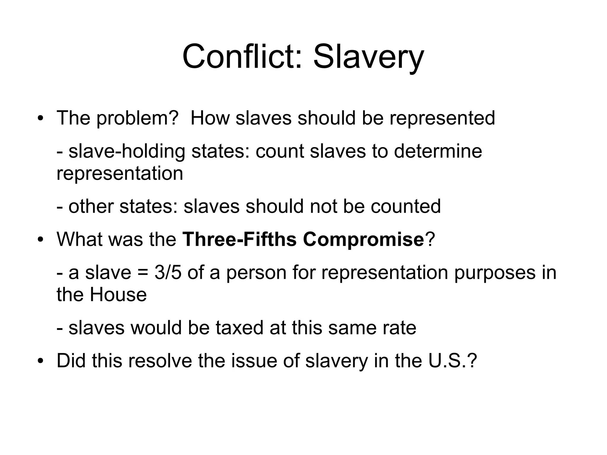 Conflict: Slavery
● The problem? How slaves should be represented
- slave-holding states: count slaves to determine
representation
- other states: slaves should not be counted
● What was the Three-Fifths Compromise?
- a slave = 3/5 of a person for representation purposes in
the House
- slaves would be taxed at this same rate
● Did this resolve the issue of slavery in the U.S.?
 