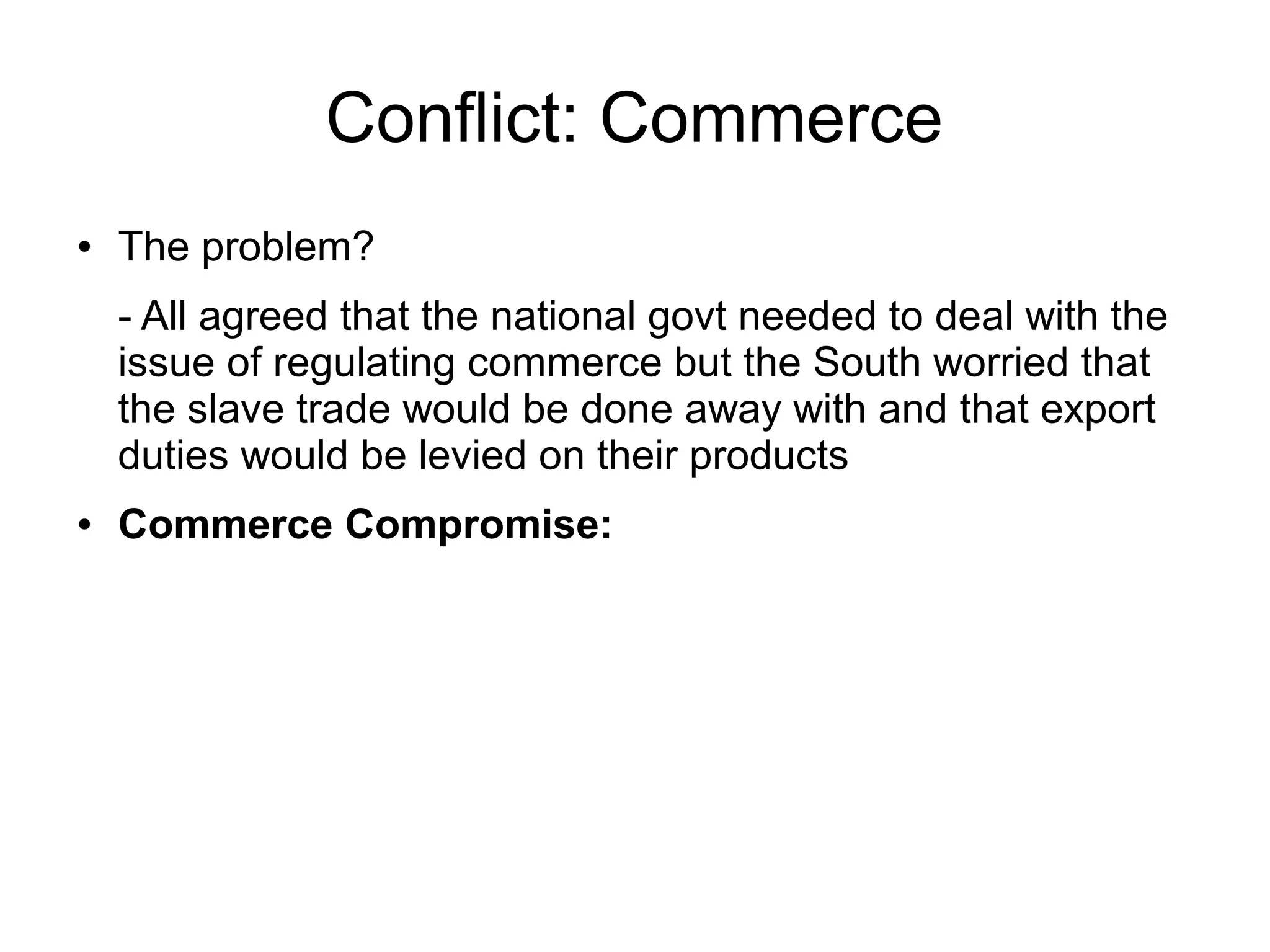 Conflict: Commerce
● The problem?
- All agreed that the national govt needed to deal with the
issue of regulating commerce but the South worried that
the slave trade would be done away with and that export
duties would be levied on their products
● Commerce Compromise:
 