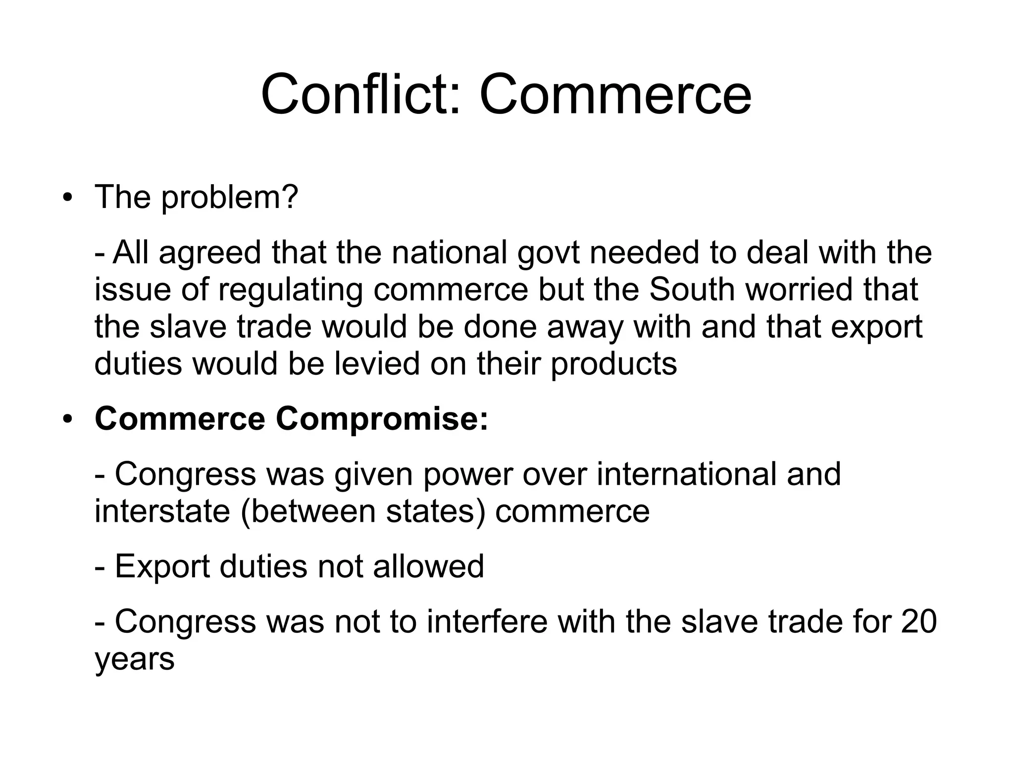 Conflict: Commerce
● The problem?
- All agreed that the national govt needed to deal with the
issue of regulating commerce but the South worried that
the slave trade would be done away with and that export
duties would be levied on their products
● Commerce Compromise:
- Congress was given power over international and
interstate (between states) commerce
- Export duties not allowed
- Congress was not to interfere with the slave trade for 20
years
 