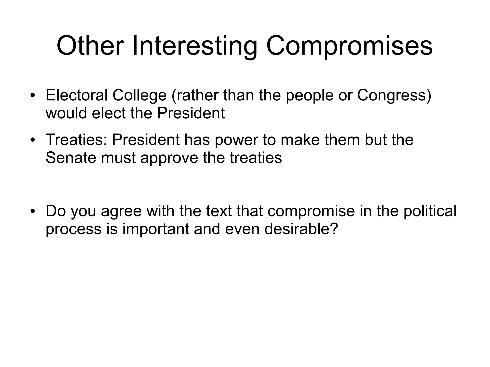 Other Interesting Compromises
● Electoral College (rather than the people or Congress)
would elect the President
● Treaties: President has power to make them but the
Senate must approve the treaties
● Do you agree with the text that compromise in the political
process is important and even desirable?
 