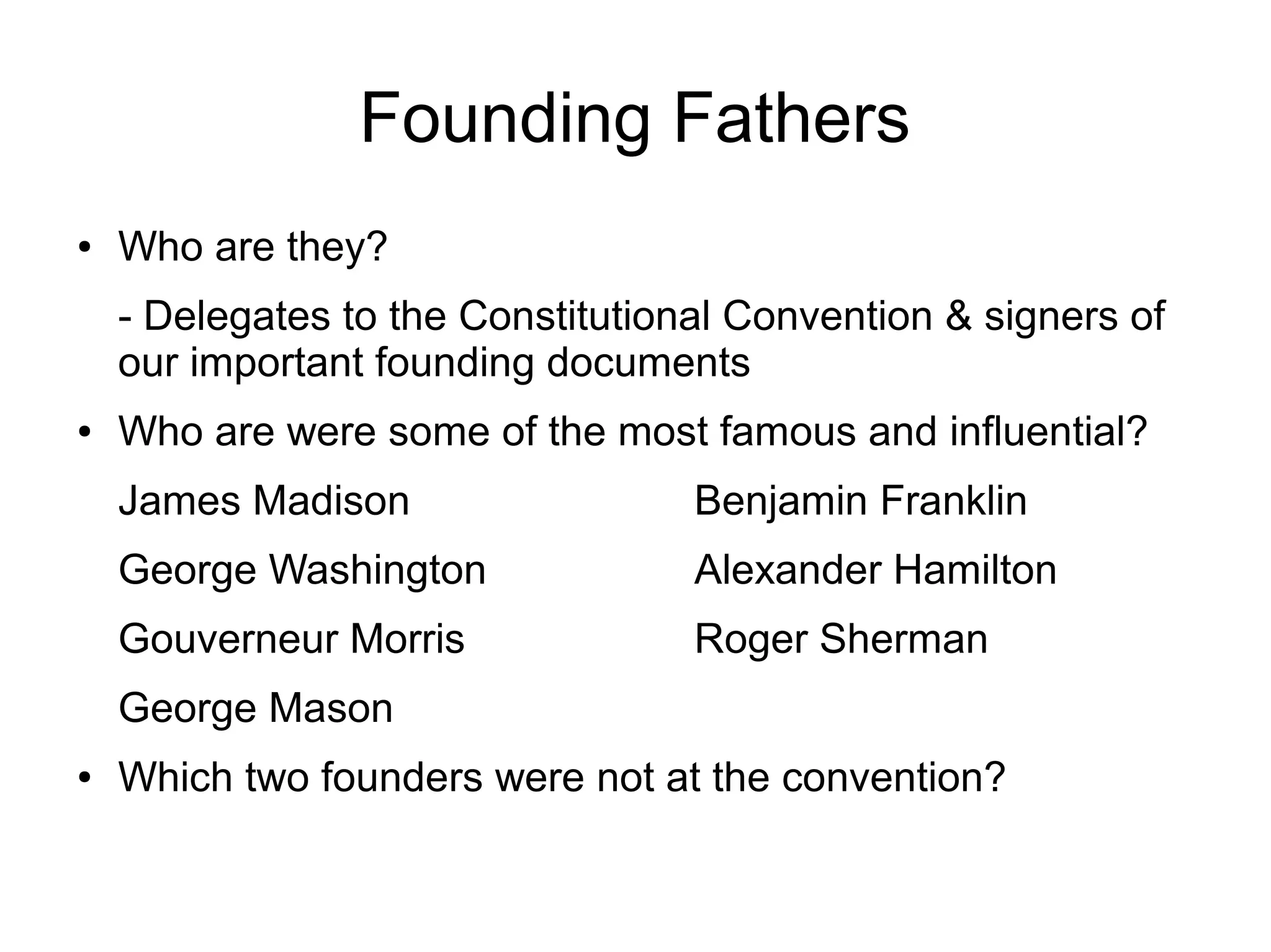 Founding Fathers
● Who are they?
- Delegates to the Constitutional Convention & signers of
our important founding documents
● Who are were some of the most famous and influential?
James Madison Benjamin Franklin
George Washington Alexander Hamilton
Gouverneur Morris Roger Sherman
George Mason
● Which two founders were not at the convention?
 