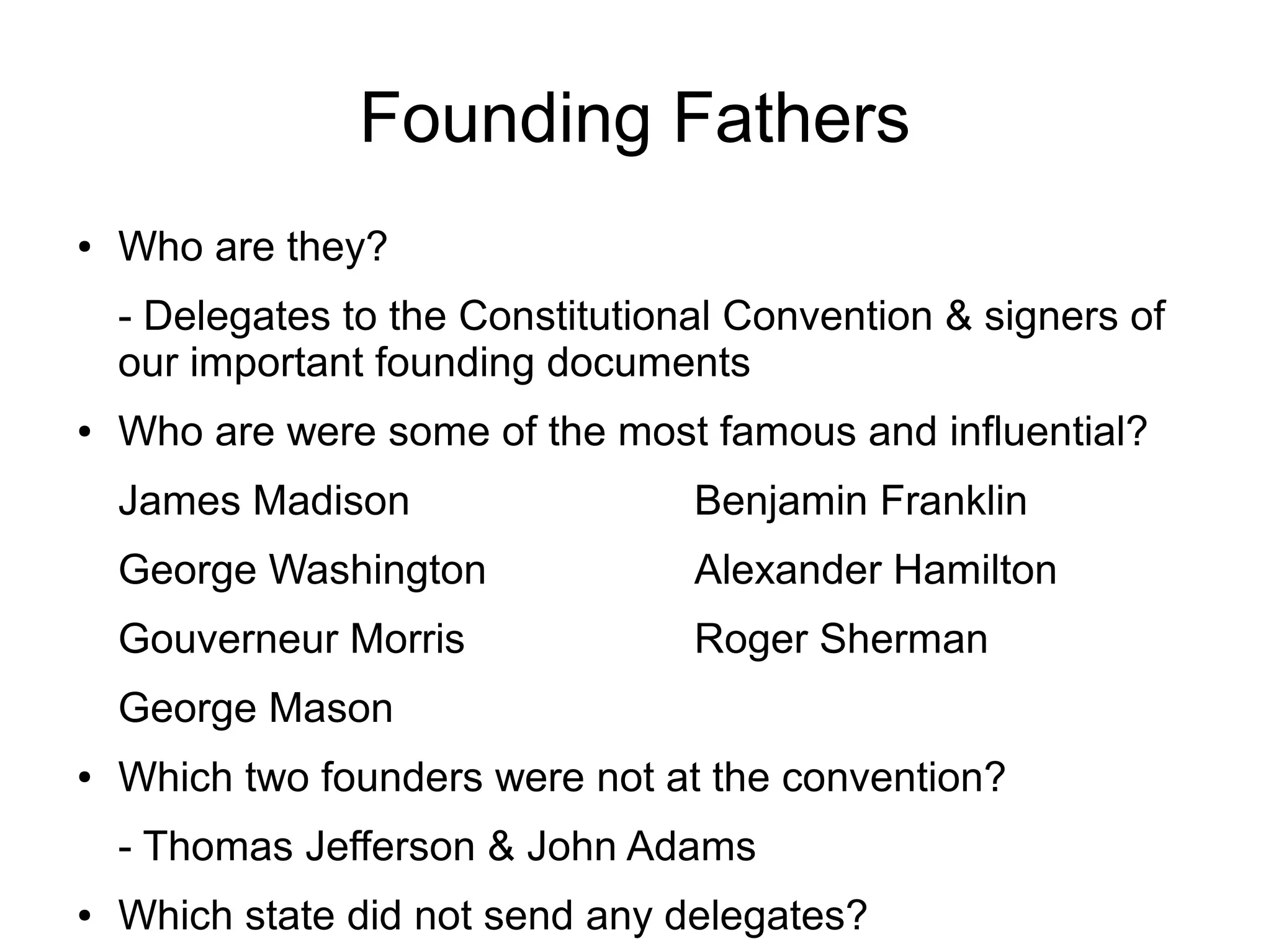 Founding Fathers
● Who are they?
- Delegates to the Constitutional Convention & signers of
our important founding documents
● Who are were some of the most famous and influential?
James Madison Benjamin Franklin
George Washington Alexander Hamilton
Gouverneur Morris Roger Sherman
George Mason
● Which two founders were not at the convention?
- Thomas Jefferson & John Adams
● Which state did not send any delegates?
 