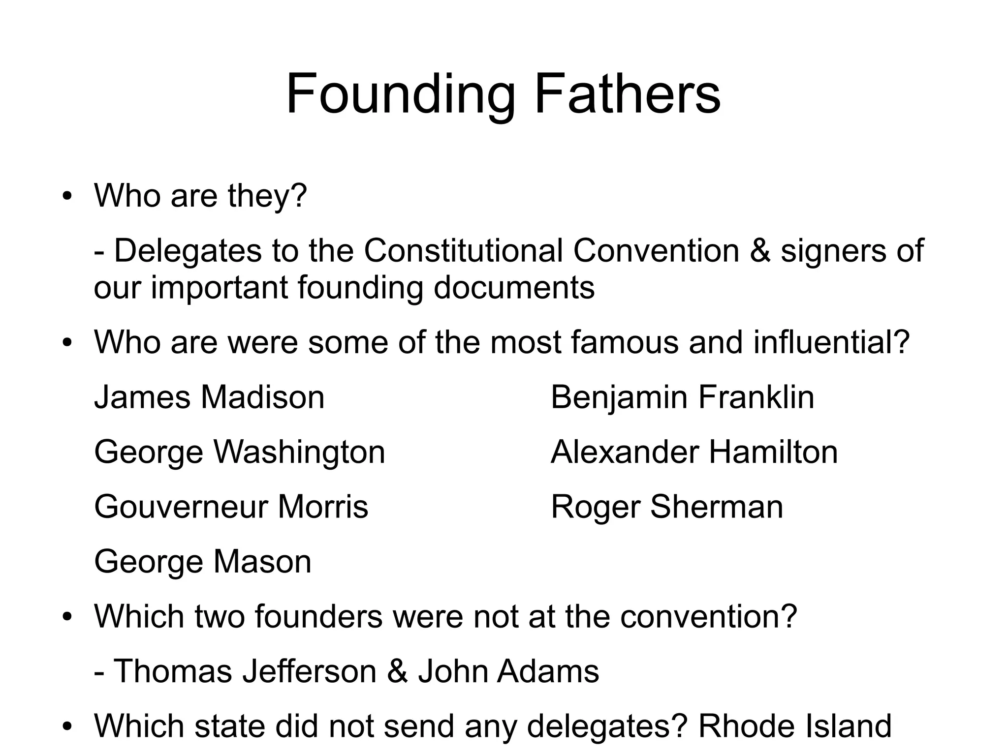 Founding Fathers
● Who are they?
- Delegates to the Constitutional Convention & signers of
our important founding documents
● Who are were some of the most famous and influential?
James Madison Benjamin Franklin
George Washington Alexander Hamilton
Gouverneur Morris Roger Sherman
George Mason
● Which two founders were not at the convention?
- Thomas Jefferson & John Adams
● Which state did not send any delegates? Rhode Island
 