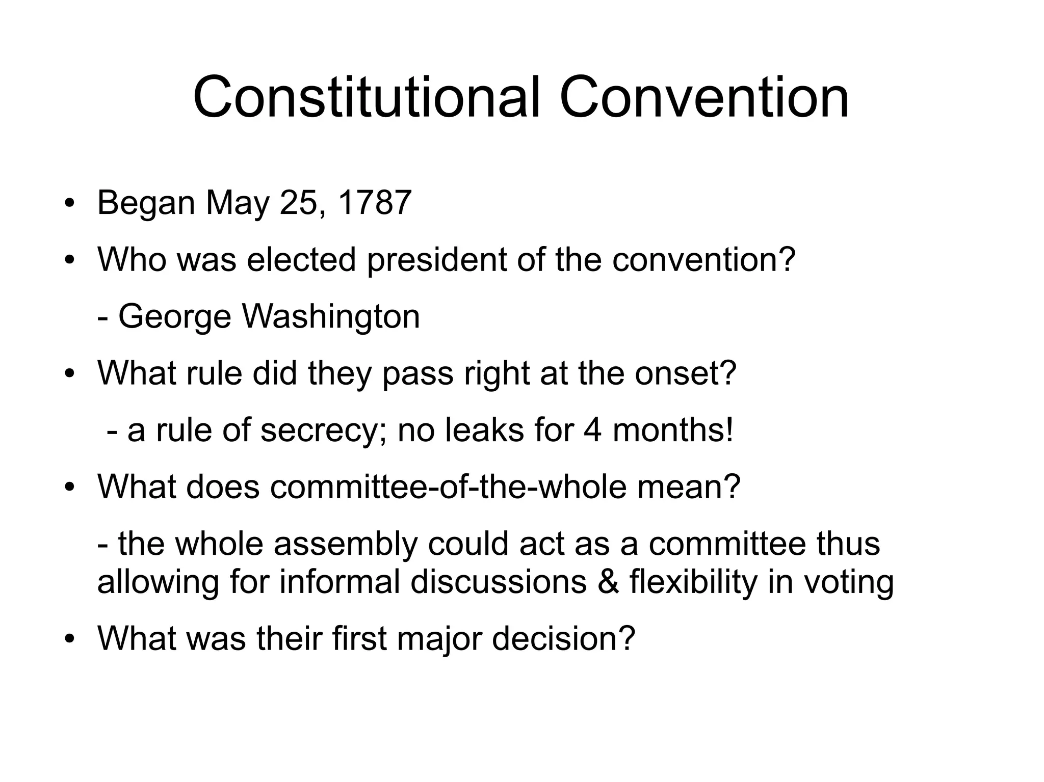 Constitutional Convention
● Began May 25, 1787
● Who was elected president of the convention?
- George Washington
● What rule did they pass right at the onset?
- a rule of secrecy; no leaks for 4 months!
● What does committee-of-the-whole mean?
- the whole assembly could act as a committee thus
allowing for informal discussions & flexibility in voting
● What was their first major decision?
 