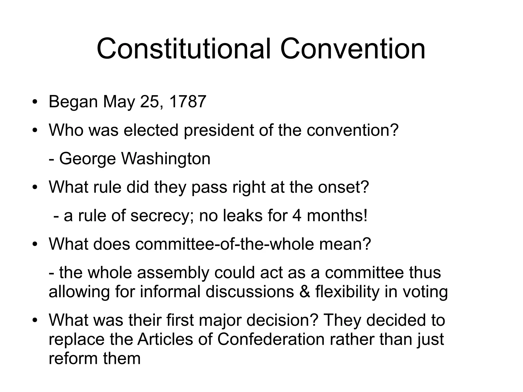 Constitutional Convention
● Began May 25, 1787
● Who was elected president of the convention?
- George Washington
● What rule did they pass right at the onset?
- a rule of secrecy; no leaks for 4 months!
● What does committee-of-the-whole mean?
- the whole assembly could act as a committee thus
allowing for informal discussions & flexibility in voting
● What was their first major decision? They decided to
replace the Articles of Confederation rather than just
reform them
 