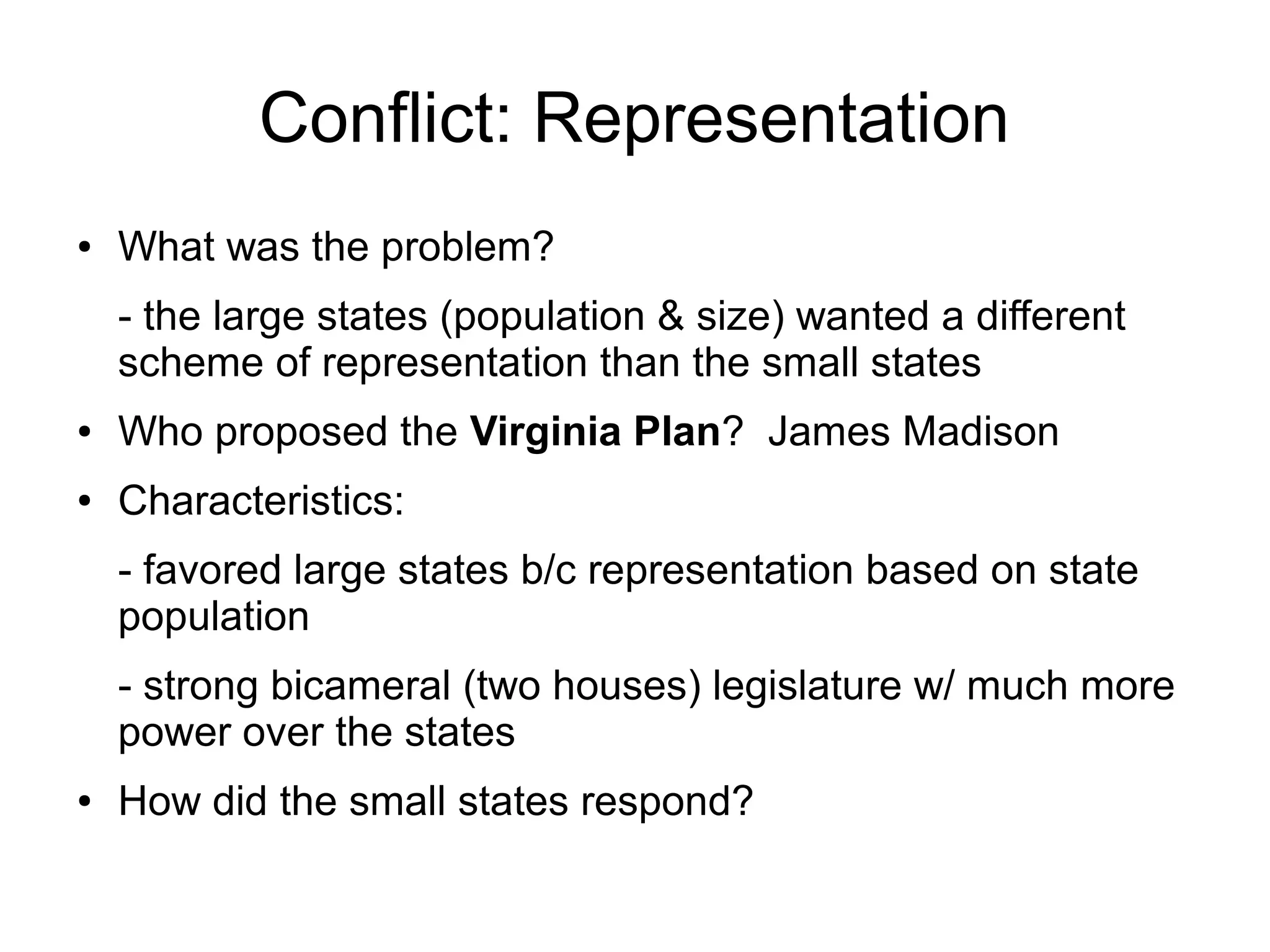 Conflict: Representation
● What was the problem?
- the large states (population & size) wanted a different
scheme of representation than the small states
● Who proposed the Virginia Plan? James Madison
● Characteristics:
- favored large states b/c representation based on state
population
- strong bicameral (two houses) legislature w/ much more
power over the states
● How did the small states respond?
 