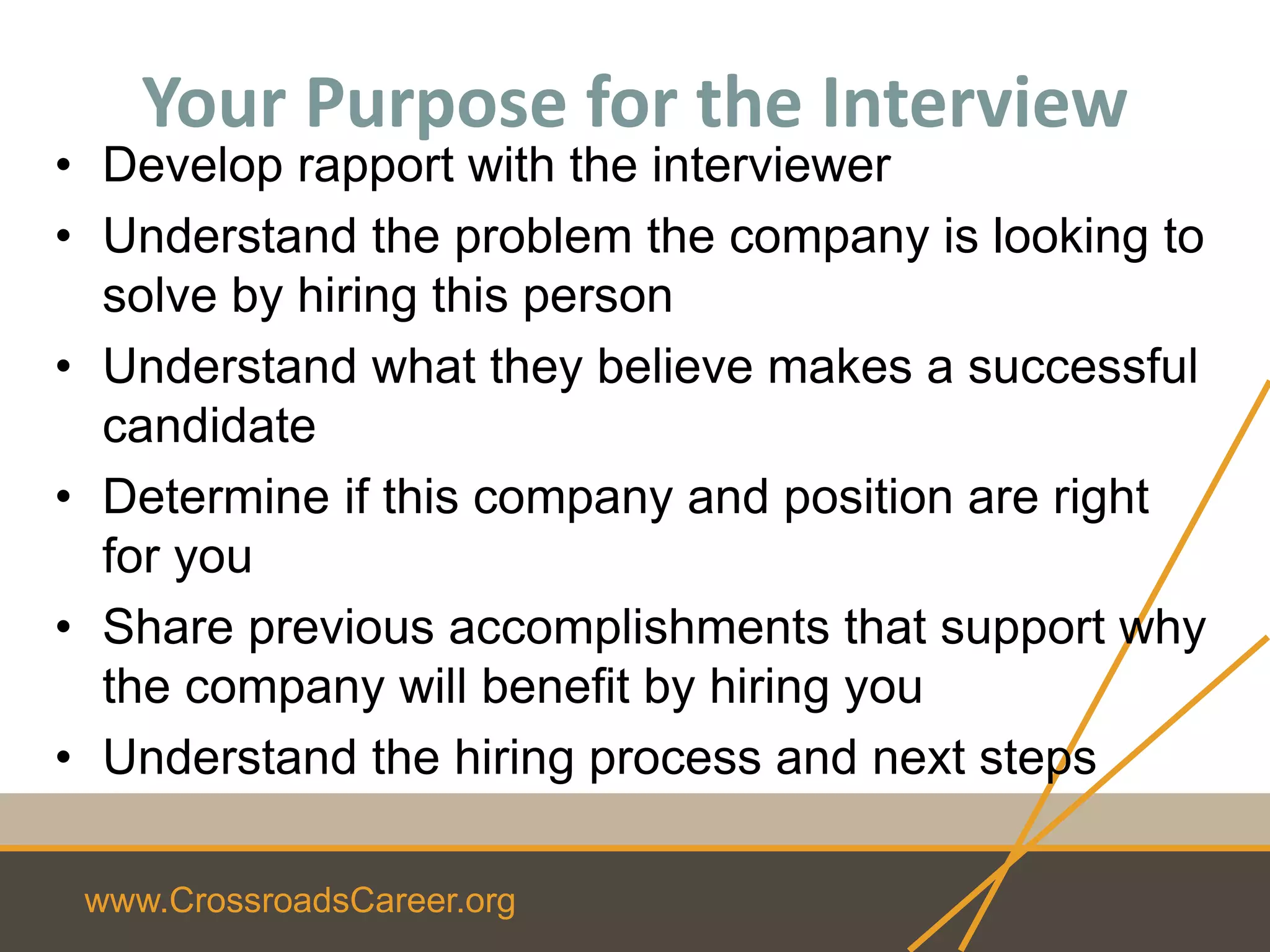 www.CrossroadsCareer.org
Your Purpose for the Interview
• Develop rapport with the interviewer
• Understand the problem the company is looking to
solve by hiring this person
• Understand what they believe makes a successful
candidate
• Determine if this company and position are right
for you
• Share previous accomplishments that support why
the company will benefit by hiring you
• Understand the hiring process and next steps
 