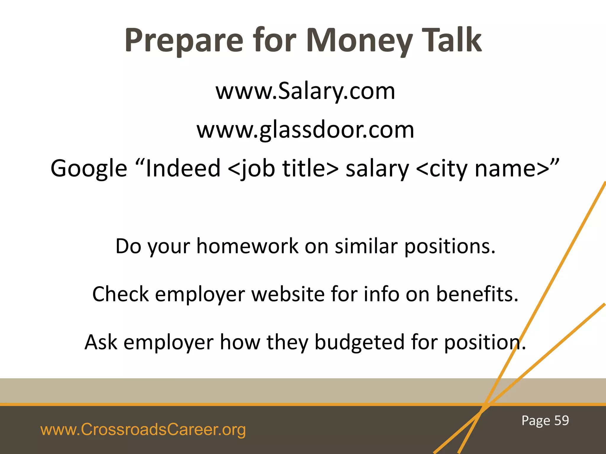 www.CrossroadsCareer.org
Prepare for Money Talk
www.Salary.com
www.glassdoor.com
Google “Indeed <job title> salary <city name>”
Do your homework on similar positions.
Check employer website for info on benefits.
Ask employer how they budgeted for position.
Page 59
 