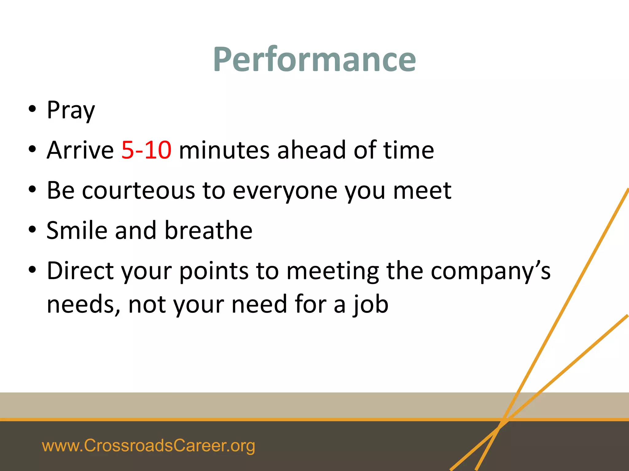 www.CrossroadsCareer.org
Performance
• Pray
• Arrive 5-10 minutes ahead of time
• Be courteous to everyone you meet
• Smile and breathe
• Direct your points to meeting the company’s
needs, not your need for a job
 