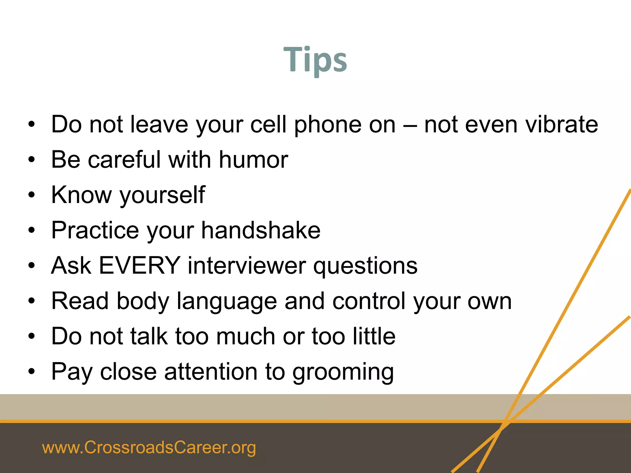 www.CrossroadsCareer.org
Tips
• Do not leave your cell phone on – not even vibrate
• Be careful with humor
• Know yourself
• Practice your handshake
• Ask EVERY interviewer questions
• Read body language and control your own
• Do not talk too much or too little
• Pay close attention to grooming
 