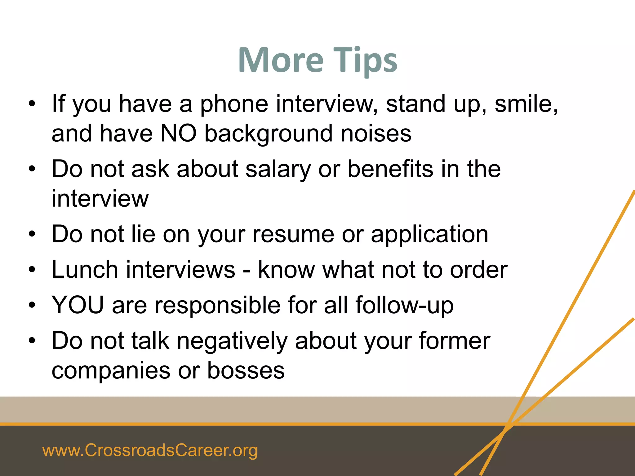 www.CrossroadsCareer.org
• If you have a phone interview, stand up, smile,
and have NO background noises
• Do not ask about salary or benefits in the
interview
• Do not lie on your resume or application
• Lunch interviews - know what not to order
• YOU are responsible for all follow-up
• Do not talk negatively about your former
companies or bosses
More Tips
 