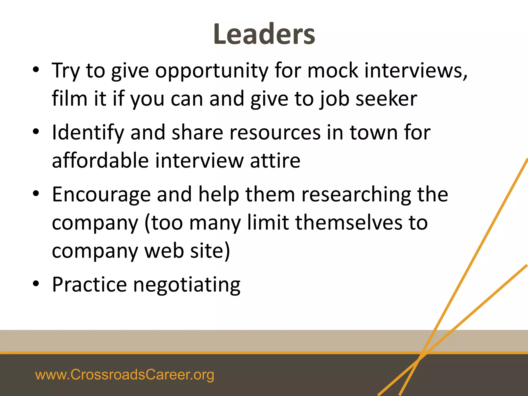www.CrossroadsCareer.org
Leaders
• Try to give opportunity for mock interviews,
film it if you can and give to job seeker
• Identify and share resources in town for
affordable interview attire
• Encourage and help them researching the
company (too many limit themselves to
company web site)
• Practice negotiating
 