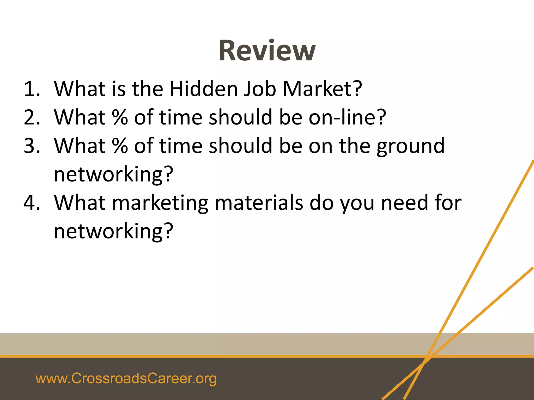www.CrossroadsCareer.org
Review
1. What is the Hidden Job Market?
2. What % of time should be on-line?
3. What % of time should be on the ground
networking?
4. What marketing materials do you need for
networking?
 