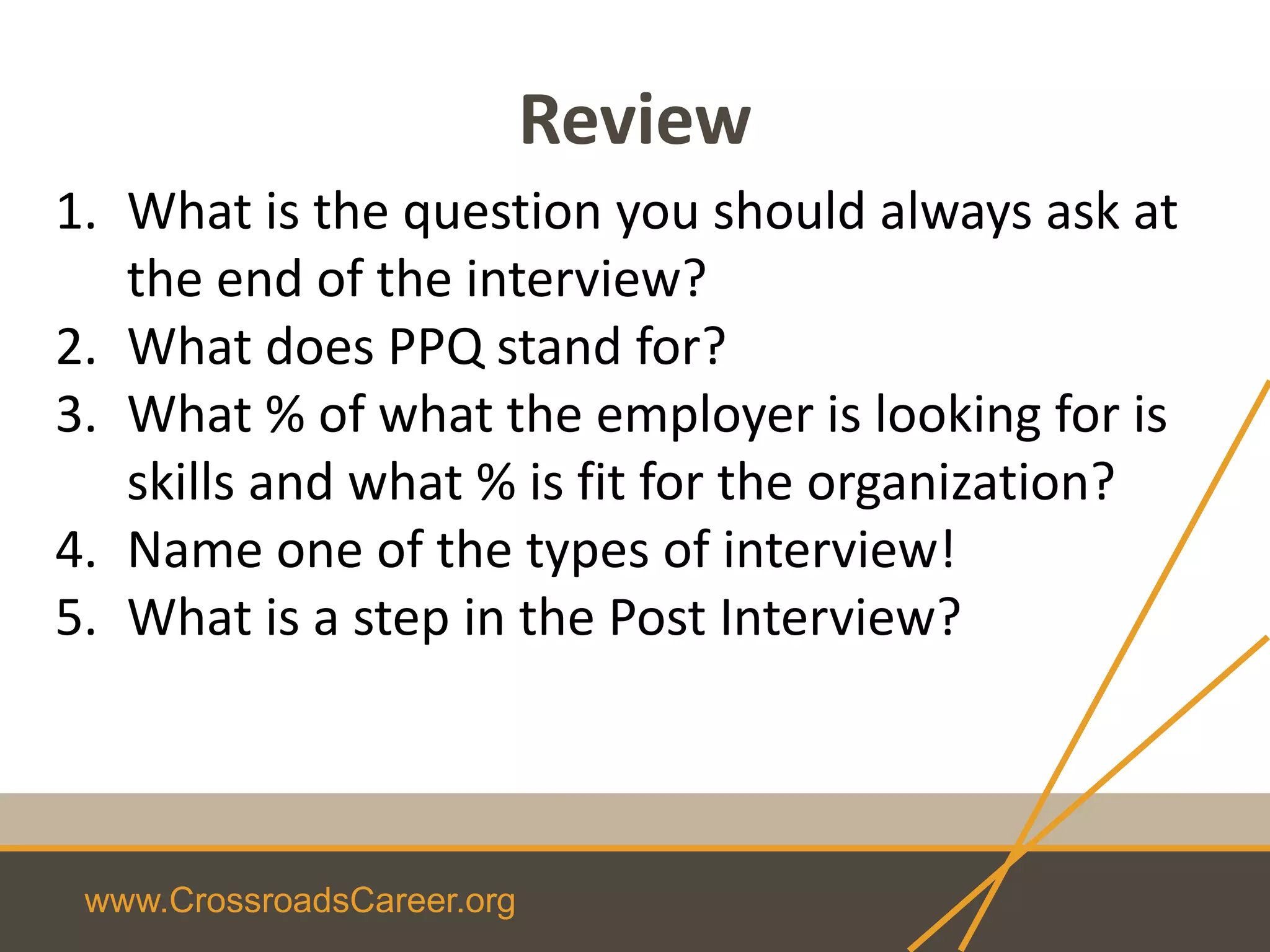 www.CrossroadsCareer.org
Review
1. What is the question you should always ask at
the end of the interview?
2. What does PPQ stand for?
3. What % of what the employer is looking for is
skills and what % is fit for the organization?
4. Name one of the types of interview!
5. What is a step in the Post Interview?
 