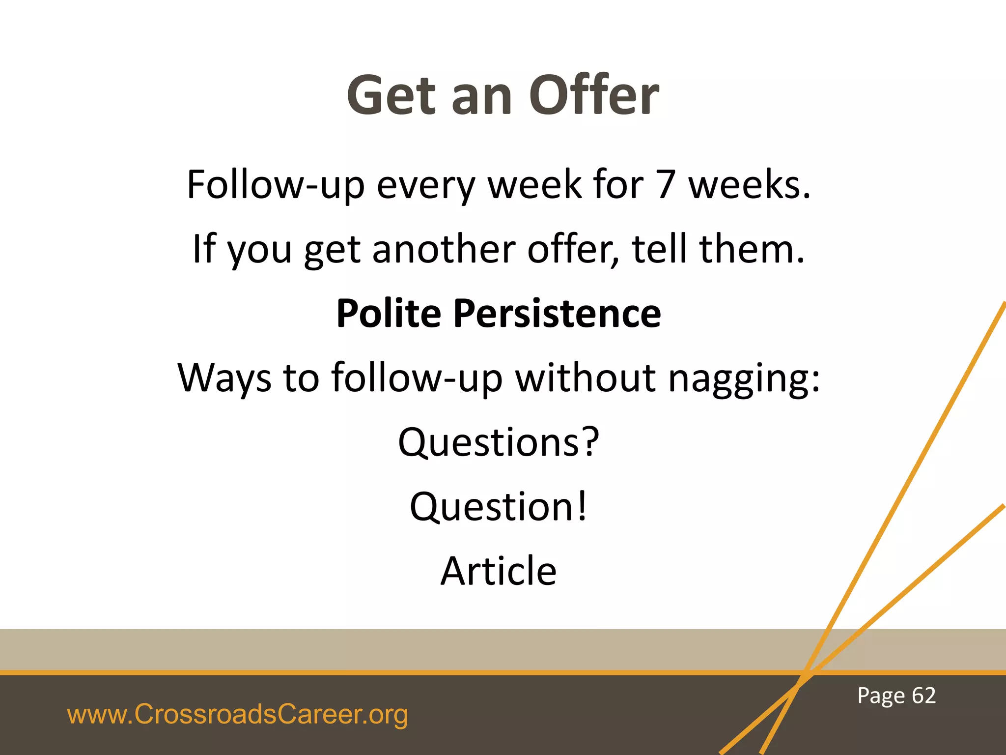 www.CrossroadsCareer.org
Get an Offer
Follow-up every week for 7 weeks.
If you get another offer, tell them.
Polite Persistence
Ways to follow-up without nagging:
Questions?
Question!
Article
Page 62
 